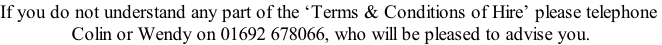 If you do not understand any part of the ‘Terms & Conditions of Hire’ please telephone  Colin or Wendy on 01692 678066, who will be pleased to advise you.